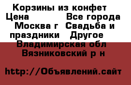 Корзины из конфет › Цена ­ 1 600 - Все города, Москва г. Свадьба и праздники » Другое   . Владимирская обл.,Вязниковский р-н